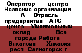 Оператор Call-центра › Название организации ­ А3 › Отрасль предприятия ­ АТС, call-центр › Минимальный оклад ­ 17 000 - Все города Работа » Вакансии   . Хакасия респ.,Саяногорск г.